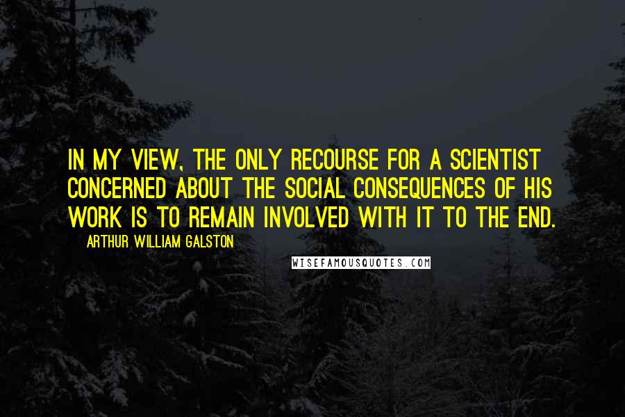 Arthur William Galston quotes: In my view, the only recourse for a scientist concerned about the social consequences of his work is to remain involved with it to the end. Arthur William Galston quotes: In my view, the only recourse for a scientist concerned about the social consequences of his work is to remain involved with it to the end.