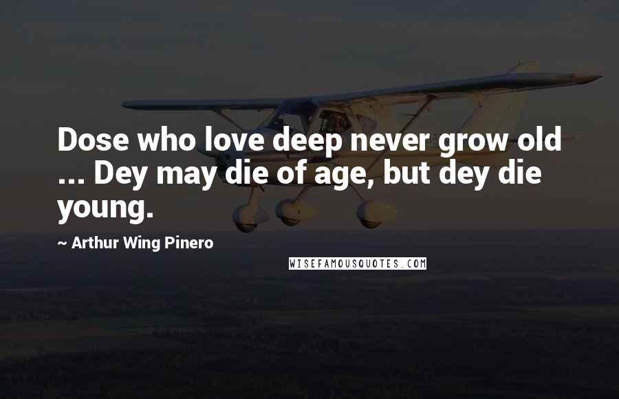 Arthur Wing Pinero quotes: Dose who love deep never grow old ... Dey may die of age, but dey die young.