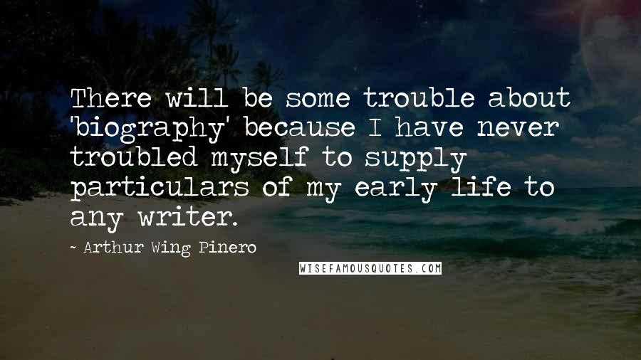 Arthur Wing Pinero quotes: There will be some trouble about 'biography' because I have never troubled myself to supply particulars of my early life to any writer. Arthur Wing Pinero quotes: There will be some trouble about 'biography' because I have never troubled myself to supply particulars of my early life to any writer.