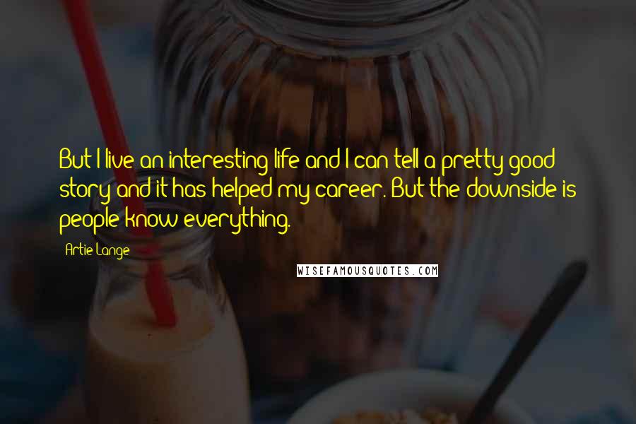 Artie Lange quotes: But I live an interesting life and I can tell a pretty good story and it has helped my career. But the downside is people know everything.