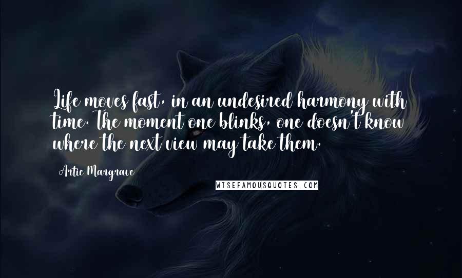 Artie Margrave quotes: Life moves fast, in an undesired harmony with time. The moment one blinks, one doesn't know where the next view may take them. Artie Margrave quotes: Life moves fast, in an undesired harmony with time. The moment one blinks, one doesn't know where the next view may take them.