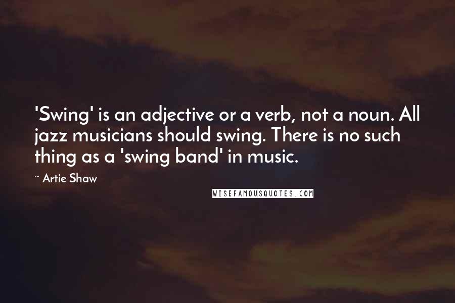 Artie Shaw quotes: 'Swing' is an adjective or a verb, not a noun. All jazz musicians should swing. There is no such thing as a 'swing band' in music.