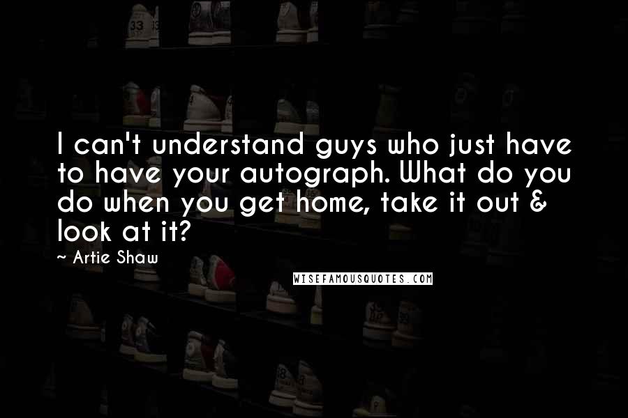 Artie Shaw quotes: I can't understand guys who just have to have your autograph. What do you do when you get home, take it out & look at it?