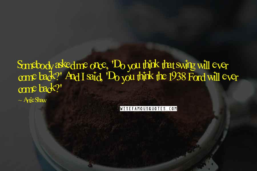 Artie Shaw quotes: Somebody asked me once, 'Do you think that swing will ever come back?' And I said, 'Do you think the 1938 Ford will ever come back?'