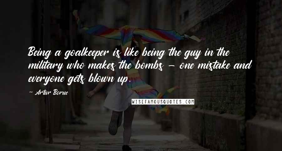 Artur Boruc quotes: Being a goalkeeper is like being the guy in the military who makes the bombs - one mistake and everyone gets blown up.