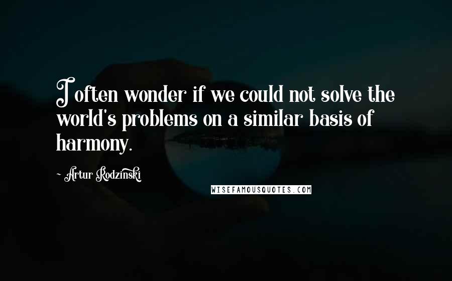 Artur Rodzinski quotes: I often wonder if we could not solve the world's problems on a similar basis of harmony.
