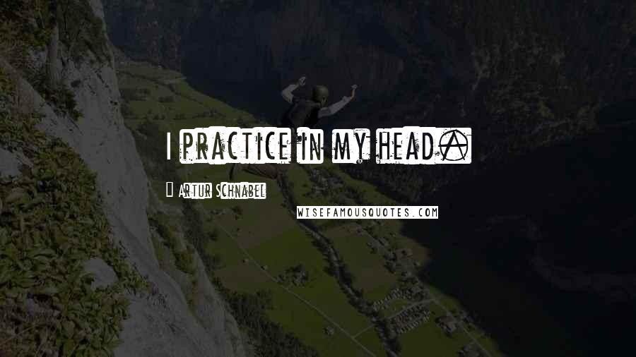 Artur Schnabel quotes: I practice in my head.