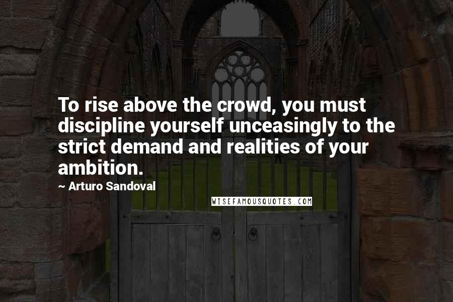 Arturo Sandoval quotes: To rise above the crowd, you must discipline yourself unceasingly to the strict demand and realities of your ambition.