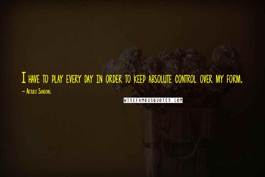 Arturo Sandoval quotes: I have to play every day in order to keep absolute control over my form. Arturo Sandoval quotes: I have to play every day in order to keep absolute control over my form.
