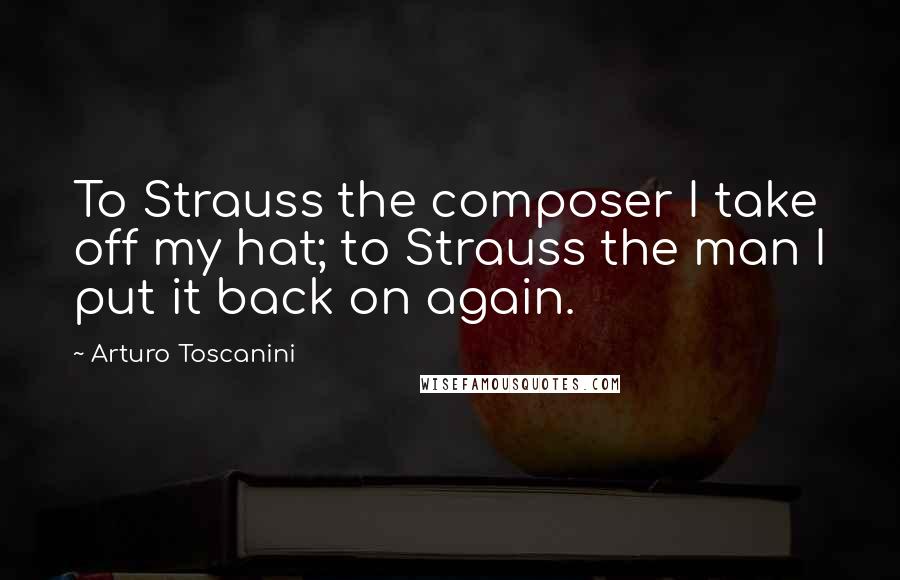 Arturo Toscanini quotes: To Strauss the composer I take off my hat; to Strauss the man I put it back on again.