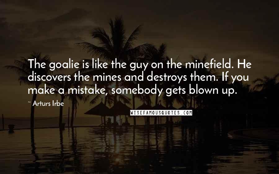 Arturs Irbe quotes: The goalie is like the guy on the minefield. He discovers the mines and destroys them. If you make a mistake, somebody gets blown up.