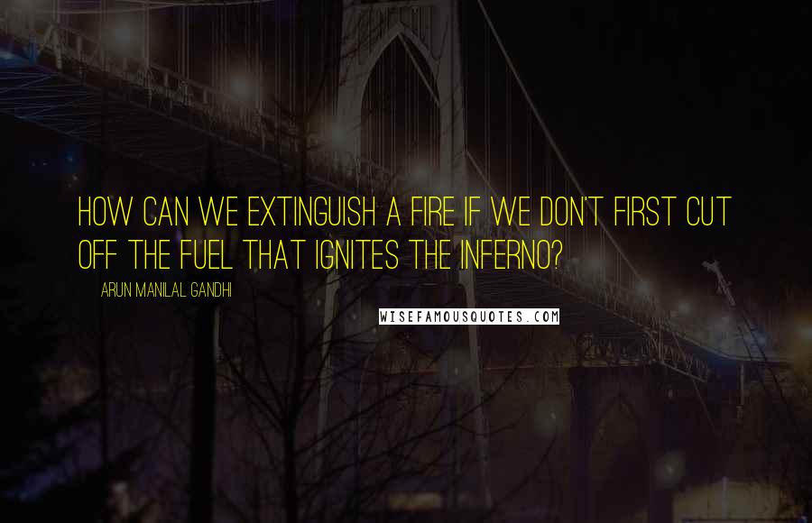 Arun Manilal Gandhi quotes: How can we extinguish a fire if we don't first cut off the fuel that ignites the inferno?