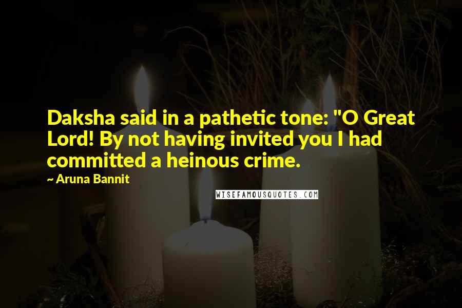 Aruna Bannit quotes: Daksha said in a pathetic tone: "O Great Lord! By not having invited you I had committed a heinous crime.