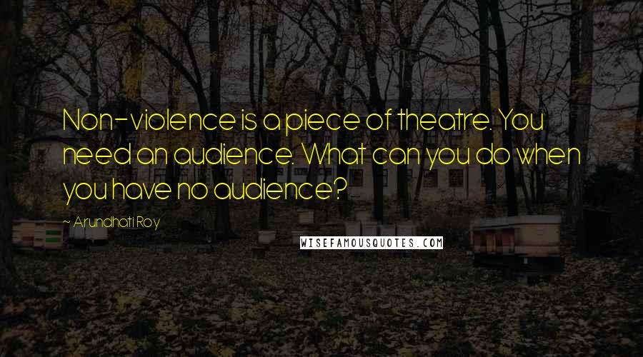 Arundhati Roy quotes: Non-violence is a piece of theatre. You need an audience. What can you do when you have no audience?