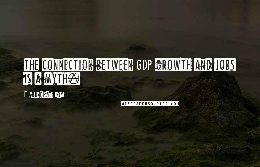 Arundhati Roy quotes: the connection between GDP growth and jobs is a myth.