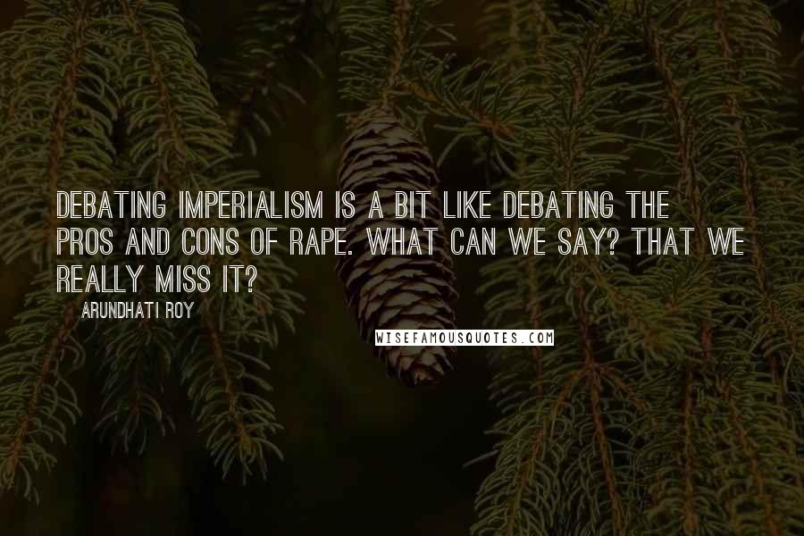 Arundhati Roy quotes: Debating Imperialism is a bit like debating the pros and cons of rape. What can we say? That we really miss it?