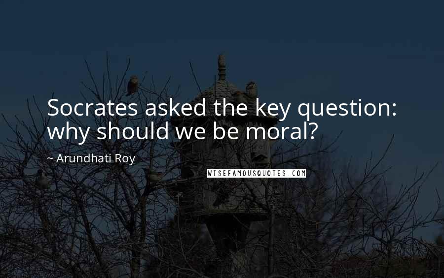 Arundhati Roy quotes: Socrates asked the key question: why should we be moral?