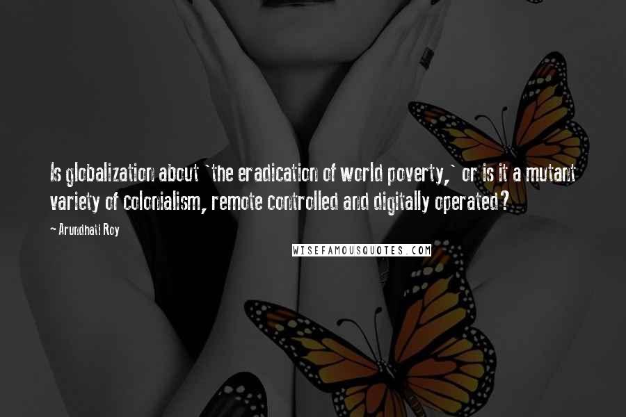 Arundhati Roy quotes: Is globalization about 'the eradication of world poverty,' or is it a mutant variety of colonialism, remote controlled and digitally operated?