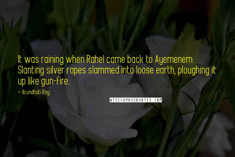 Arundhati Roy quotes: It was raining when Rahel came back to Ayemenem. Slanting silver ropes slammed into loose earth, ploughing it up like gun-fire.