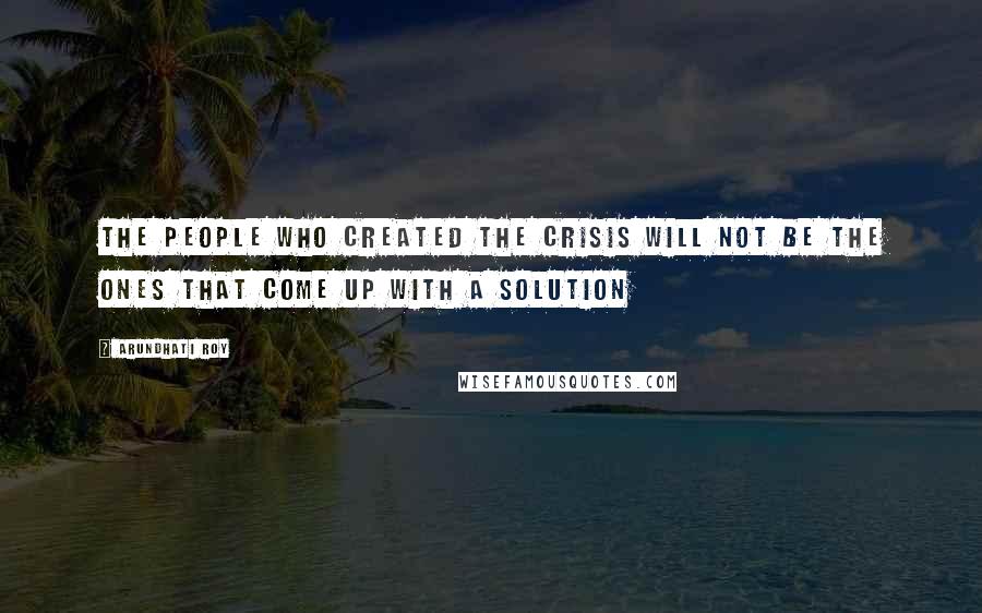 Arundhati Roy quotes: The people who created the crisis will not be the ones that come up with a solution