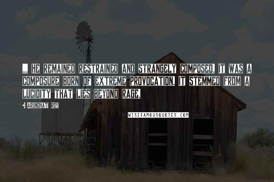 Arundhati Roy quotes: ... he remained restrained and strangely composed. It was a composure born of extreme provocation. It stemmed from a lucidity that lies beyond rage.