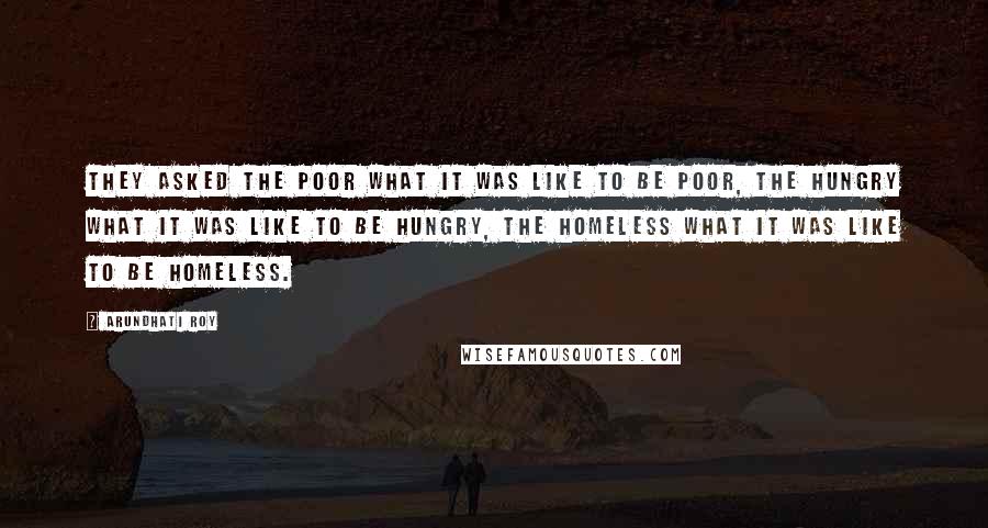Arundhati Roy quotes: they asked the poor what it was like to be poor, the hungry what it was like to be hungry, the homeless what it was like to be homeless.