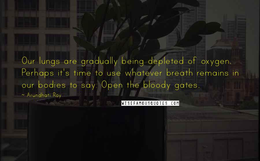 Arundhati Roy quotes: Our lungs are gradually being depleted of oxygen. Perhaps it's time to use whatever breath remains in our bodies to say: Open the bloody gates.