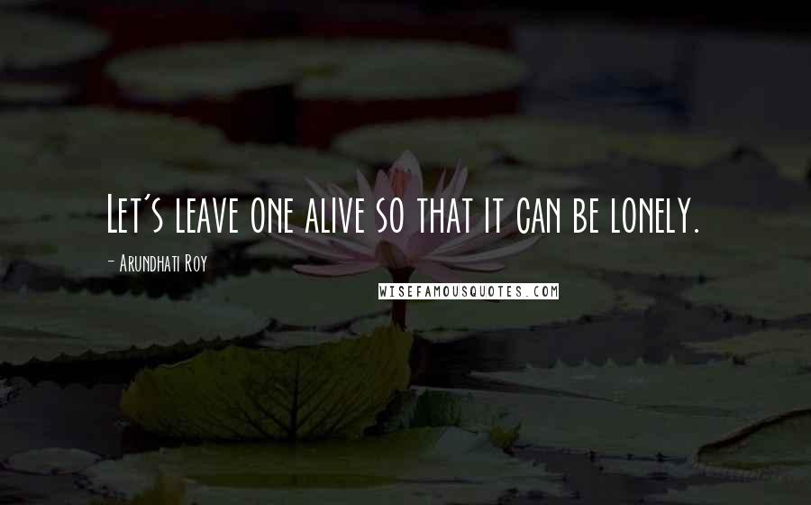 Arundhati Roy quotes: Let's leave one alive so that it can be lonely.