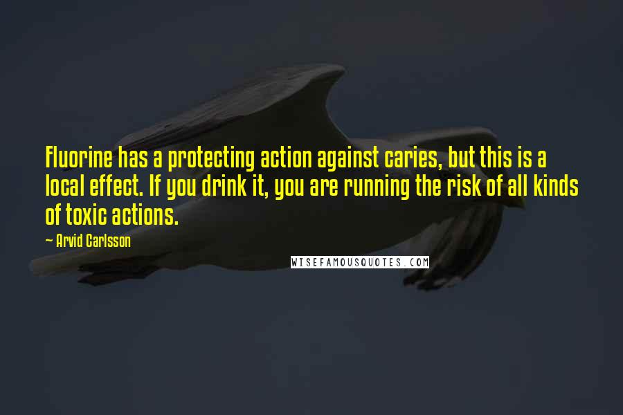Arvid Carlsson quotes: Fluorine has a protecting action against caries, but this is a local effect. If you drink it, you are running the risk of all kinds of toxic actions.