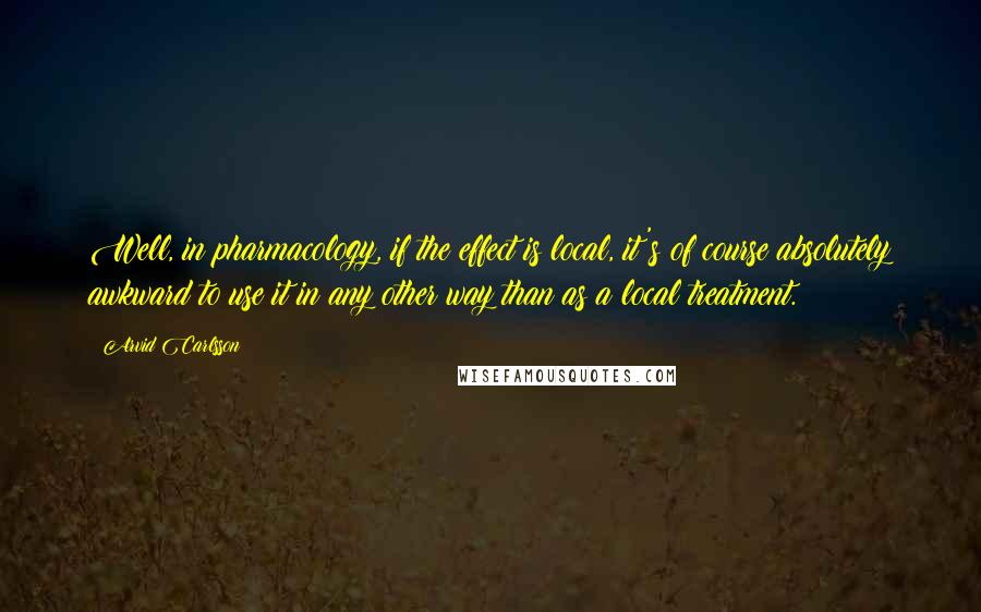 Arvid Carlsson quotes: Well, in pharmacology, if the effect is local, it's of course absolutely awkward to use it in any other way than as a local treatment.