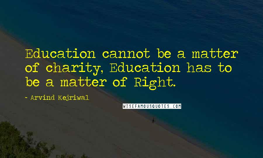 Arvind Kejriwal quotes: Education cannot be a matter of charity, Education has to be a matter of Right.