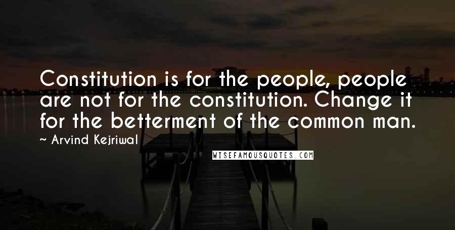 Arvind Kejriwal quotes: Constitution is for the people, people are not for the constitution. Change it for the betterment of the common man.