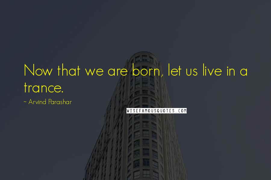 Arvind Parashar quotes: Now that we are born, let us live in a trance.