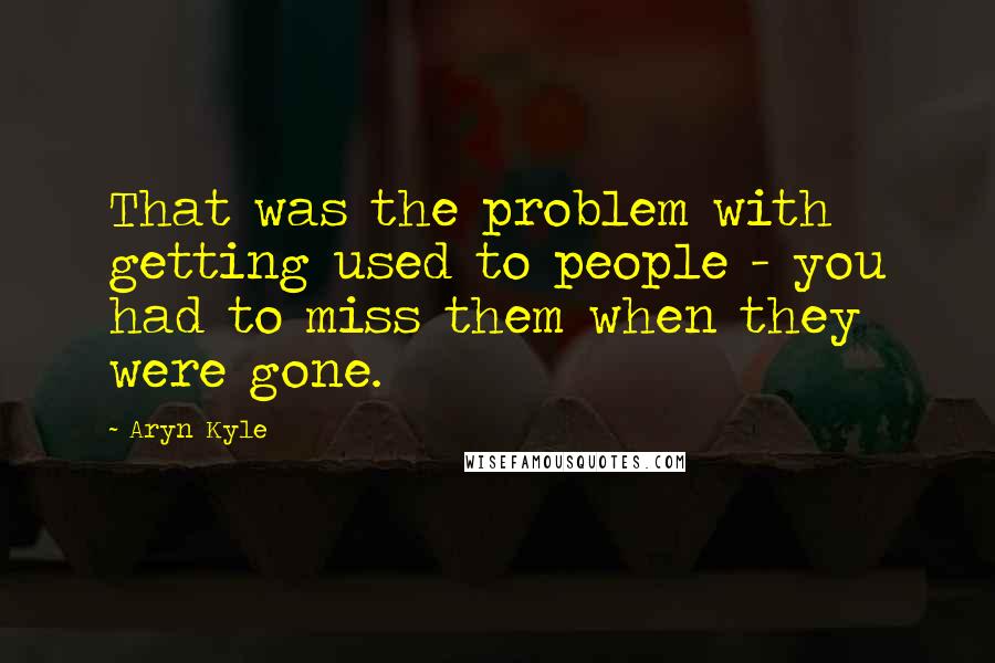 Aryn Kyle quotes: That was the problem with getting used to people - you had to miss them when they were gone.