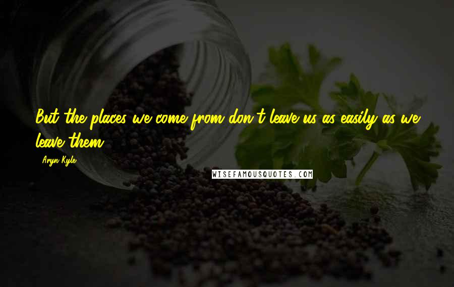 Aryn Kyle quotes: But the places we come from don't leave us as easily as we leave them.