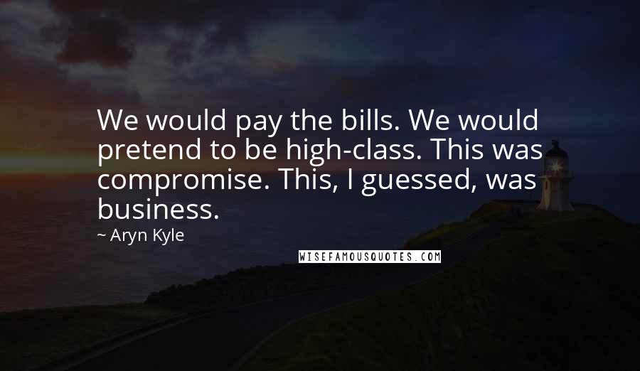 Aryn Kyle quotes: We would pay the bills. We would pretend to be high-class. This was compromise. This, I guessed, was business.