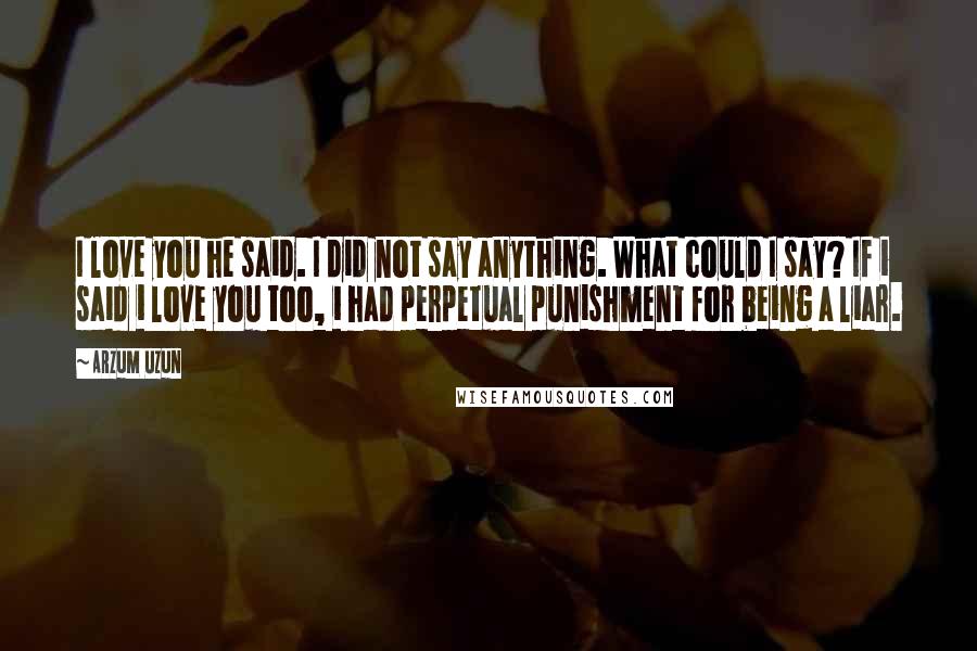 Arzum Uzun quotes: I love you he said. I did not say anything. What could I say? If i said i love you too, i had perpetual punishment for being a liar.