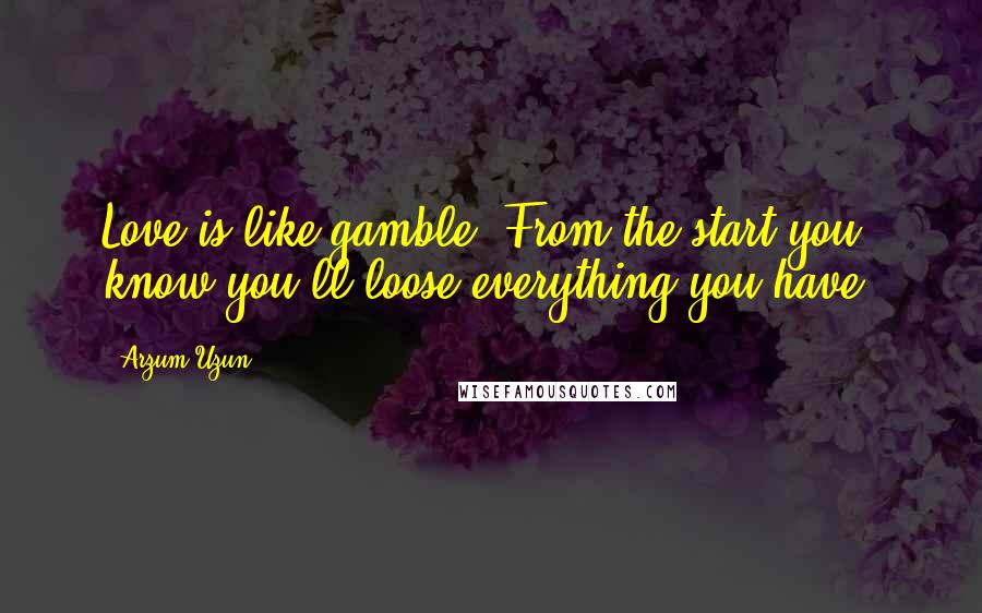 Arzum Uzun quotes: Love is like gamble. From the start you know you'll loose everything you have.