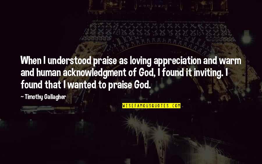 As Warm As Quotes By Timothy Gallagher: When I understood praise as loving appreciation and