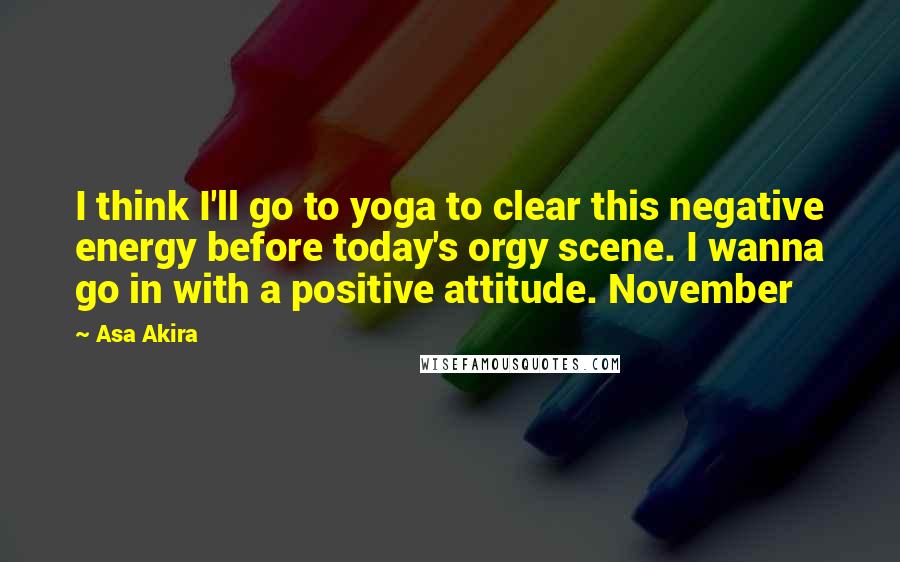 Asa Akira quotes: I think I'll go to yoga to clear this negative energy before today's orgy scene. I wanna go in with a positive attitude. November Asa Akira quotes: I think I'll go to yoga to clear this negative energy before today's orgy scene. I wanna go in with a positive attitude. November
