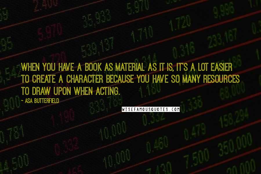 Asa Butterfield quotes: When you have a book as material as it is, it's a lot easier to create a character because you have so many resources to draw upon when acting. Asa Butterfield quotes: When you have a book as material as it is, it's a lot easier to create a character because you have so many resources to draw upon when acting.