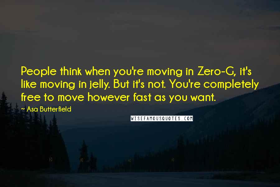 Asa Butterfield quotes: People think when you're moving in Zero-G, it's like moving in jelly. But it's not. You're completely free to move however fast as you want. Asa Butterfield quotes: People think when you're moving in Zero-G, it's like moving in jelly. But it's not. You're completely free to move however fast as you want.