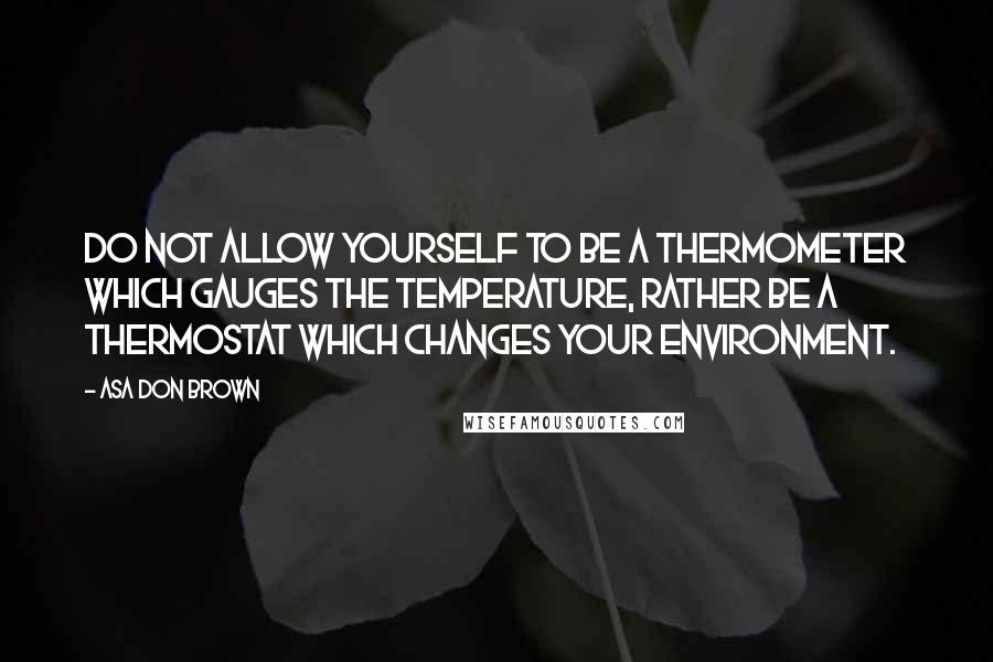 Asa Don Brown quotes: Do not allow yourself to be a thermometer which gauges the temperature, rather be a thermostat which changes your environment.