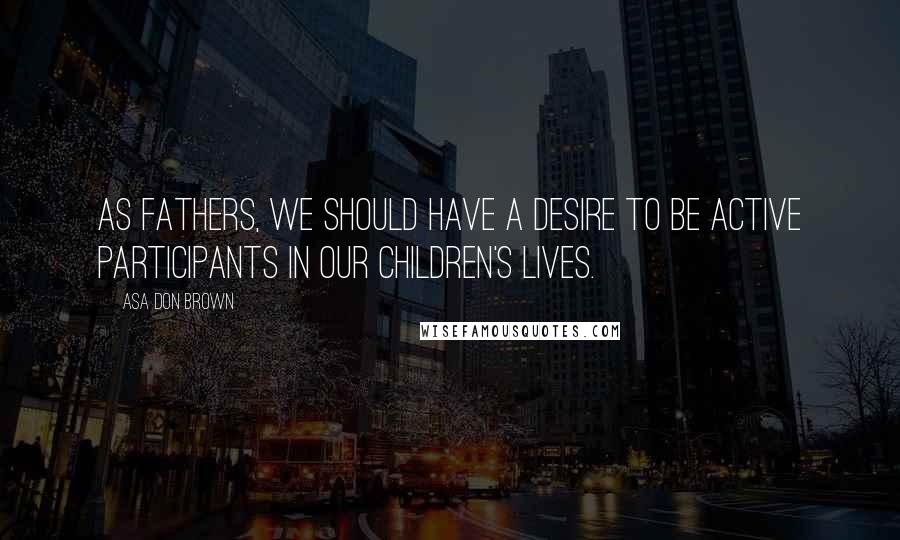 Asa Don Brown quotes: As fathers, we should have a desire to be active participants in our children's lives.