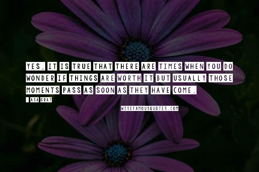 Asa Gray quotes: Yes, it is true that there are times when you do wonder if things are worth it but usually those moments pass as soon as they have come. Asa Gray quotes: Yes, it is true that there are times when you do wonder if things are worth it but usually those moments pass as soon as they have come.