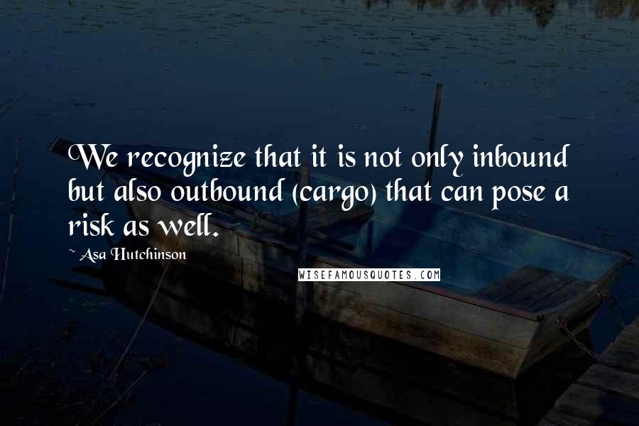 Asa Hutchinson quotes: We recognize that it is not only inbound but also outbound (cargo) that can pose a risk as well.