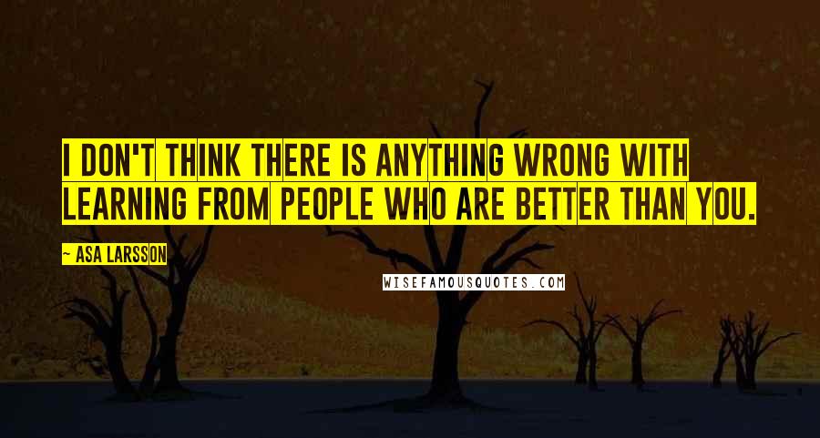 Asa Larsson quotes: I don't think there is anything wrong with learning from people who are better than you.