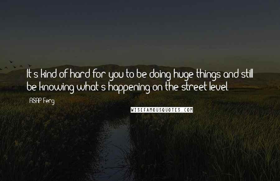 ASAP Ferg quotes: It's kind of hard for you to be doing huge things and still be knowing what's happening on the street level. ASAP Ferg quotes: It's kind of hard for you to be doing huge things and still be knowing what's happening on the street level.