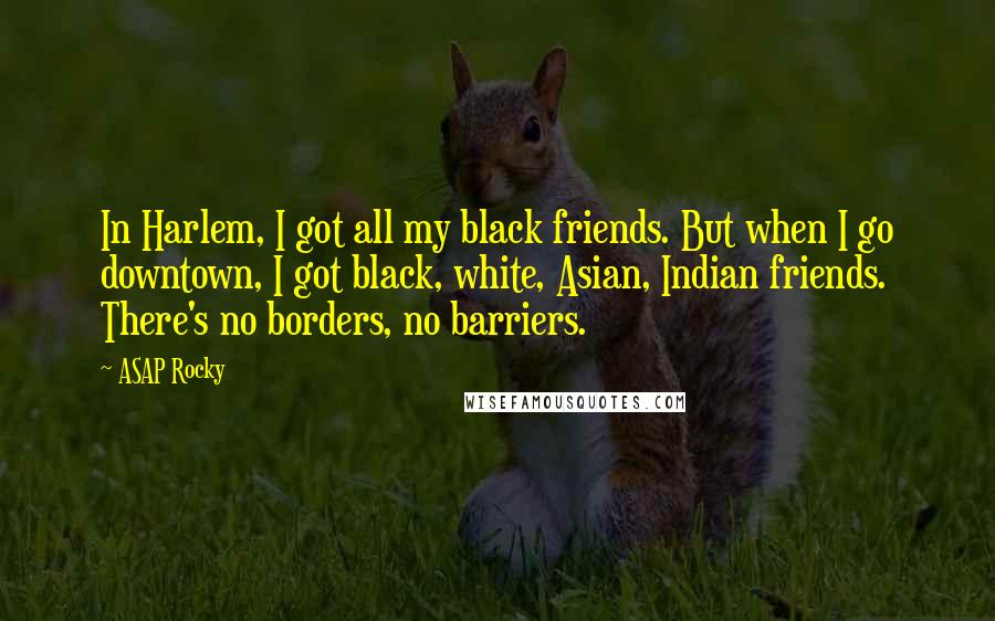 ASAP Rocky quotes: In Harlem, I got all my black friends. But when I go downtown, I got black, white, Asian, Indian friends. There's no borders, no barriers.