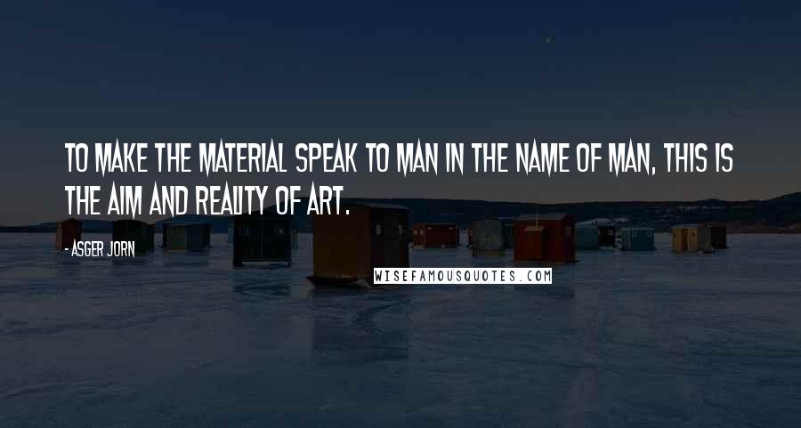 Asger Jorn quotes: To make the material speak to man in the name of man, this is the aim and reality of art.